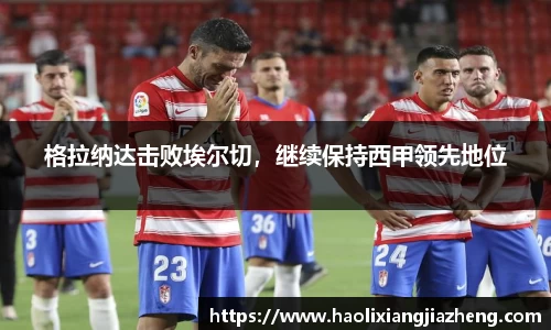 格拉纳达击败埃尔切，继续保持西甲领先地位