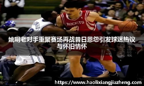 姚明老对手重聚赛场再战昔日恩怨引发球迷热议与怀旧情怀