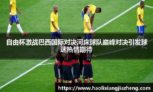 自由杯激战巴西国际对决河床球队巅峰对决引发球迷热情期待